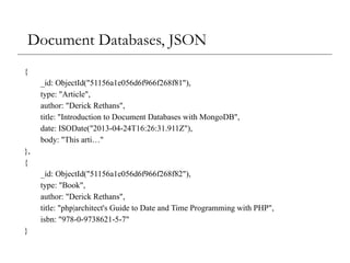 Document Databases, JSON
{
_id: ObjectId("51156a1e056d6f966f268f81"),
type: "Article",
author: "Derick Rethans",
title: "Introduction to Document Databases with MongoDB",
date: ISODate("2013-04-24T16:26:31.911Z"),
body: "This arti…"
},
{
_id: ObjectId("51156a1e056d6f966f268f82"),
type: "Book",
author: "Derick Rethans",
title: "php|architect's Guide to Date and Time Programming with PHP",
isbn: "978-0-9738621-5-7"
}
 