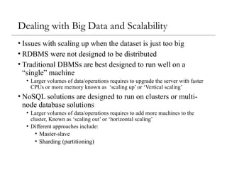 Dealing with Big Data and Scalability
• Issues with scaling up when the dataset is just too big
• RDBMS were not designed to be distributed
• Traditional DBMSs are best designed to run well on a
“single” machine
• Larger volumes of data/operations requires to upgrade the server with faster
CPUs or more memory known as ‘scaling up’ or ‘Vertical scaling’
• NoSQL solutions are designed to run on clusters or multi-
node database solutions
• Larger volumes of data/operations requires to add more machines to the
cluster, Known as ‘scaling out’ or ‘horizontal scaling’
• Different approaches include:
• Master-slave
• Sharding (partitioning)
 