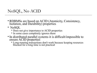 NoSQL, No ACID
• RDBMSs are based on ACID (Atomicity, Consistency,
Isolation, and Durability) properties
• NoSQL
• Does not give importance to ACID properties
• In some cases completely ignores them
• In distributed parallel systems it is difficult/impossible to
ensure ACID properties
• Long-running transactions don't work because keeping resources
blocked for a long time is not practical
 