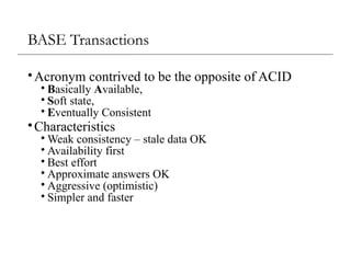BASE Transactions
•Acronym contrived to be the opposite of ACID
• Basically Available,
• Soft state,
• Eventually Consistent
•Characteristics
• Weak consistency – stale data OK
• Availability first
• Best effort
• Approximate answers OK
• Aggressive (optimistic)
• Simpler and faster
 