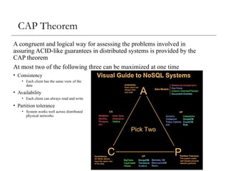 CAP Theorem
A congruent and logical way for assessing the problems involved in
assuring ACID-like guarantees in distributed systems is provided by the
CAP theorem
At most two of the following three can be maximized at one time
• Consistency
• Each client has the same view of the
data
• Availability
• Each client can always read and write
• Partition tolerance
• System works well across distributed
physical networks
 