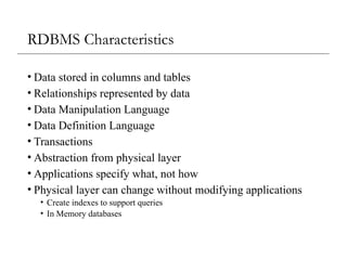 RDBMS Characteristics
• Data stored in columns and tables
• Relationships represented by data
• Data Manipulation Language
• Data Definition Language
• Transactions
• Abstraction from physical layer
• Applications specify what, not how
• Physical layer can change without modifying applications
• Create indexes to support queries
• In Memory databases
 