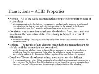 Transactions – ACID Properties
• Atomic – All of the work in a transaction completes (commit) or none of
it completes
• a transaction to transfer funds from one account to another involves making a withdrawal
operation from the first account and a deposit operation on the second. If the deposit
operation failed, you don’t want the withdrawal operation to happen either.
• Consistent – A transaction transforms the database from one consistent
state to another consistent state. Consistency is defined in terms of
constraints.
• a database tracking a checking account may only allow unique check numbers to exist for
each transaction
• Isolated – The results of any changes made during a transaction are not
visible until the transaction has committed.
• a teller looking up a balance must be isolated from a concurrent transaction involving a
withdrawal from the same account. Only when the withdrawal transaction commits
successfully and the teller looks at the balance again will the new balance be reported.
• Durable – The results of a committed transaction survive failures
• A system crash or any other failure must not be allowed to lose the results of a transaction or
the contents of the database. Durability is often achieved through separate transaction logs
that can "re-create" all transactions from some picked point in time (like a backup).
 