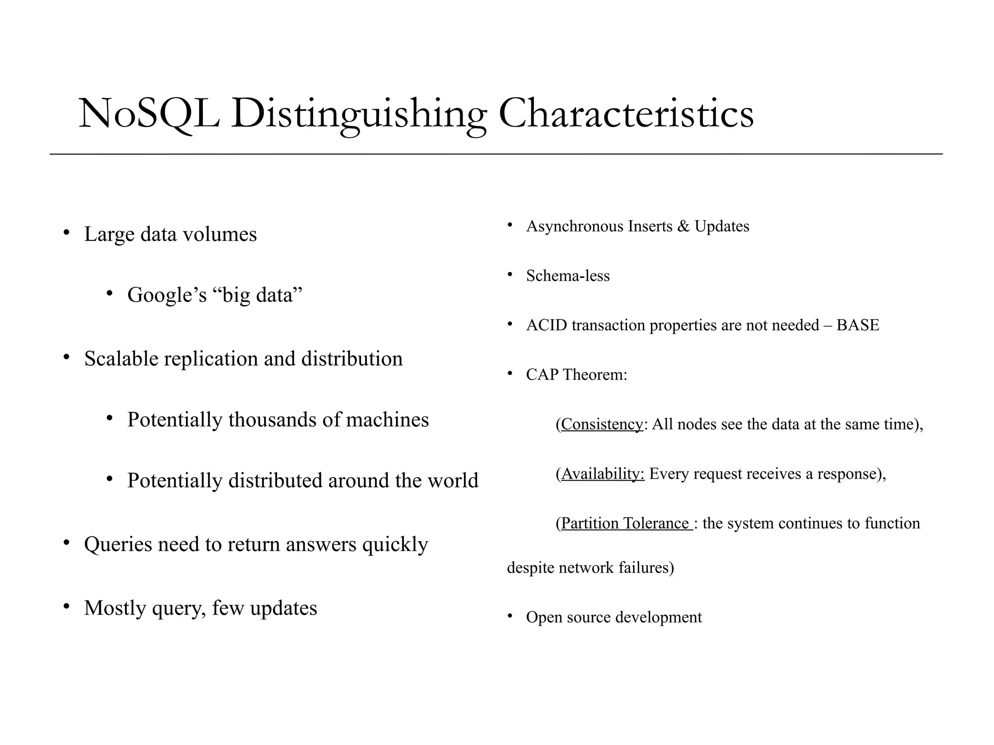 NoSQL Distinguishing Characteristics
• Large data volumes
• Google’s “big data”
• Scalable replication and distribution
• Potentially thousands of machines
• Potentially distributed around the world
• Queries need to return answers quickly
• Mostly query, few updates
• Asynchronous Inserts & Updates
• Schema-less
• ACID transaction properties are not needed – BASE
• CAP Theorem:
(Consistency: All nodes see the data at the same time),
(Availability: Every request receives a response),
(Partition Tolerance : the system continues to function
despite network failures)
• Open source development
 