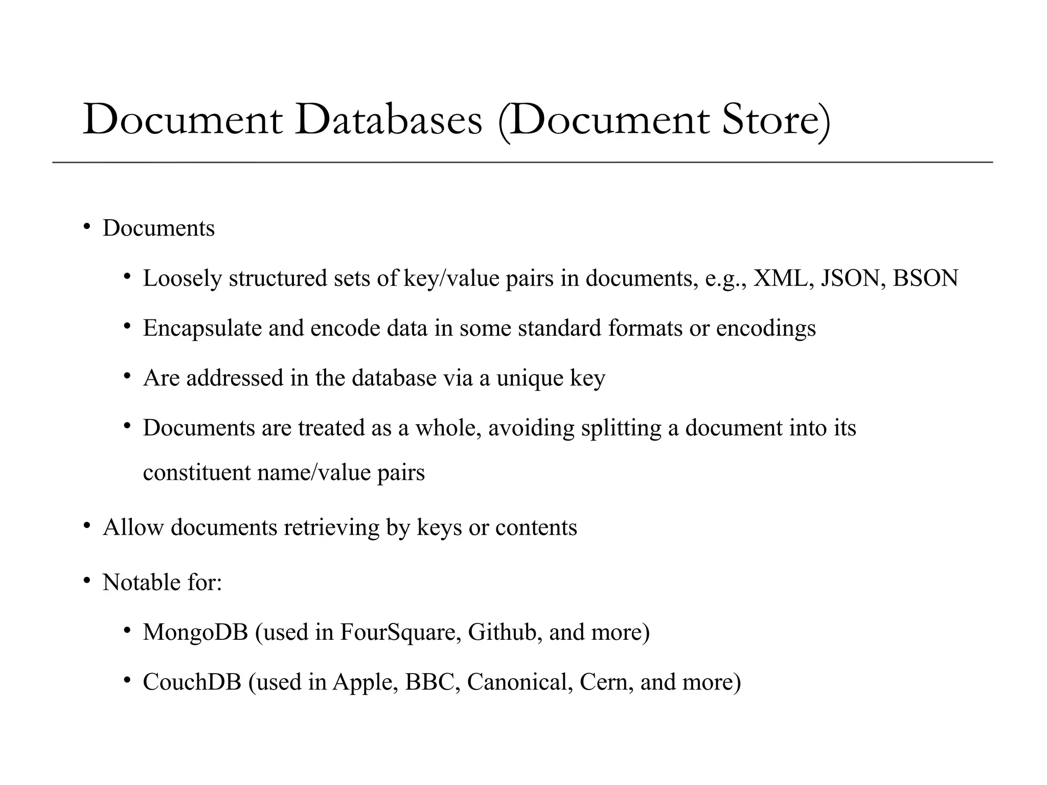 Document Databases (Document Store)
• Documents
• Loosely structured sets of key/value pairs in documents, e.g., XML, JSON, BSON
• Encapsulate and encode data in some standard formats or encodings
• Are addressed in the database via a unique key
• Documents are treated as a whole, avoiding splitting a document into its
constituent name/value pairs
• Allow documents retrieving by keys or contents
• Notable for:
• MongoDB (used in FourSquare, Github, and more)
• CouchDB (used in Apple, BBC, Canonical, Cern, and more)
 