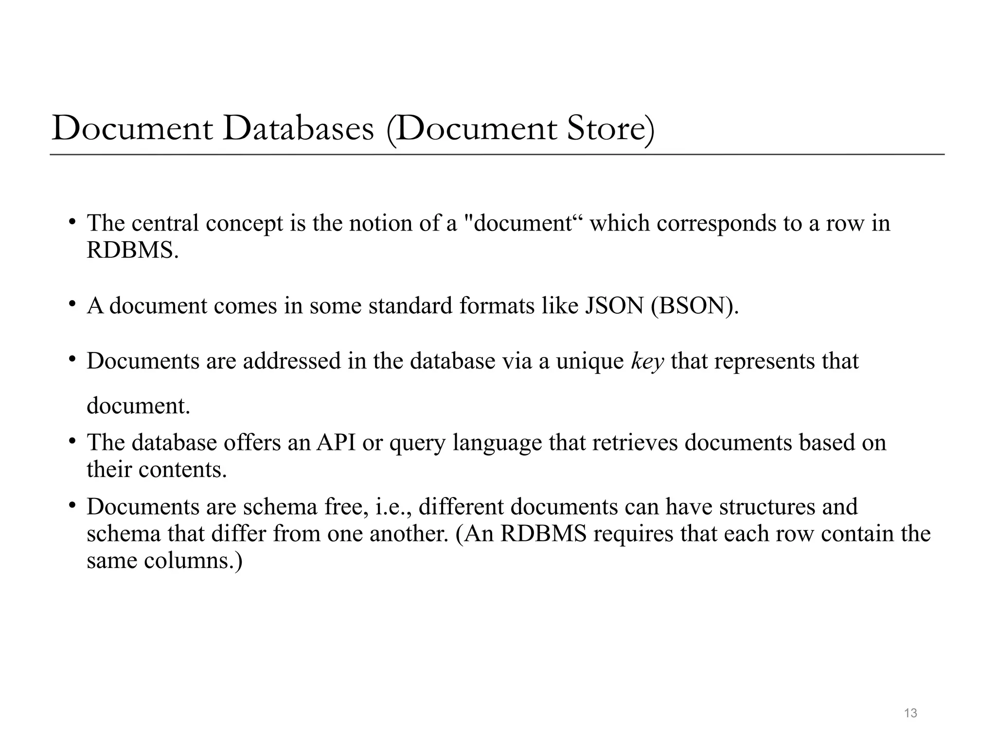 13
Document Databases (Document Store)
• The central concept is the notion of a "document“ which corresponds to a row in
RDBMS.
• A document comes in some standard formats like JSON (BSON).
• Documents are addressed in the database via a unique key that represents that
document.
• The database offers an API or query language that retrieves documents based on
their contents.
• Documents are schema free, i.e., different documents can have structures and
schema that differ from one another. (An RDBMS requires that each row contain the
same columns.)
 