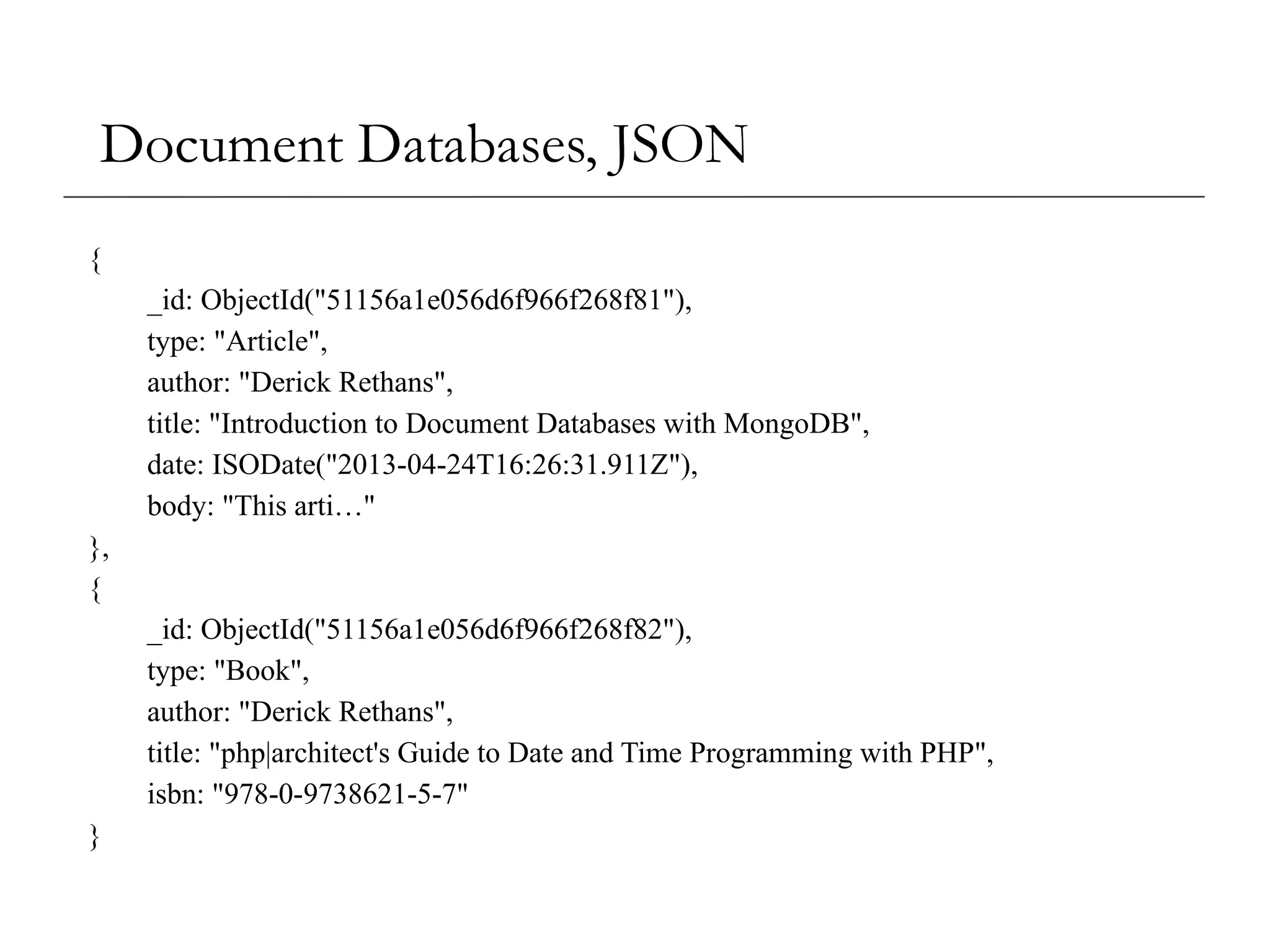 Document Databases, JSON
{
_id: ObjectId("51156a1e056d6f966f268f81"),
type: "Article",
author: "Derick Rethans",
title: "Introduction to Document Databases with MongoDB",
date: ISODate("2013-04-24T16:26:31.911Z"),
body: "This arti…"
},
{
_id: ObjectId("51156a1e056d6f966f268f82"),
type: "Book",
author: "Derick Rethans",
title: "php|architect's Guide to Date and Time Programming with PHP",
isbn: "978-0-9738621-5-7"
}
 