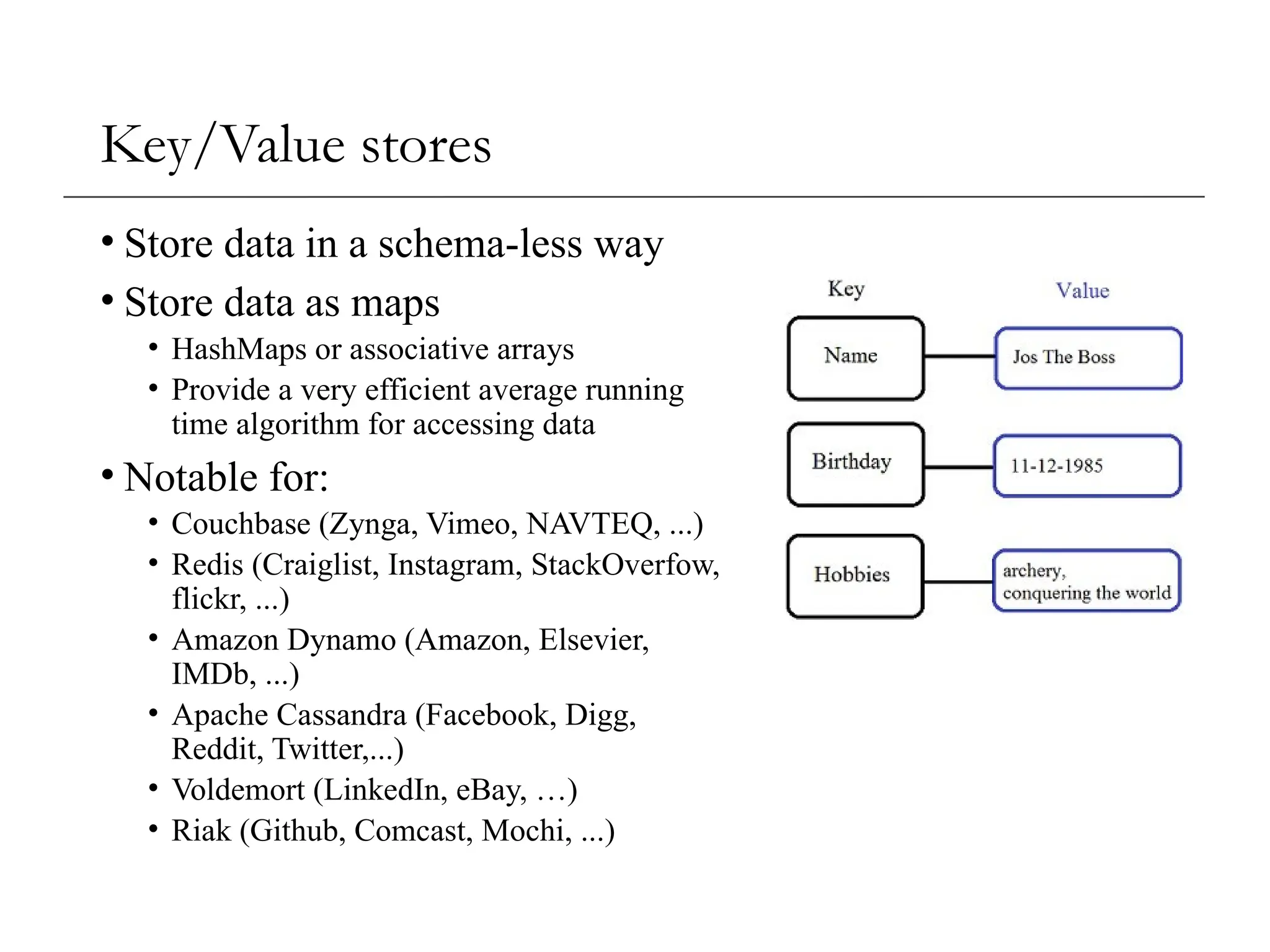 Key/Value stores
• Store data in a schema-less way
• Store data as maps
• HashMaps or associative arrays
• Provide a very efficient average running
time algorithm for accessing data
• Notable for:
• Couchbase (Zynga, Vimeo, NAVTEQ, ...)
• Redis (Craiglist, Instagram, StackOverfow,
flickr, ...)
• Amazon Dynamo (Amazon, Elsevier,
IMDb, ...)
• Apache Cassandra (Facebook, Digg,
Reddit, Twitter,...)
• Voldemort (LinkedIn, eBay, …)
• Riak (Github, Comcast, Mochi, ...)
 