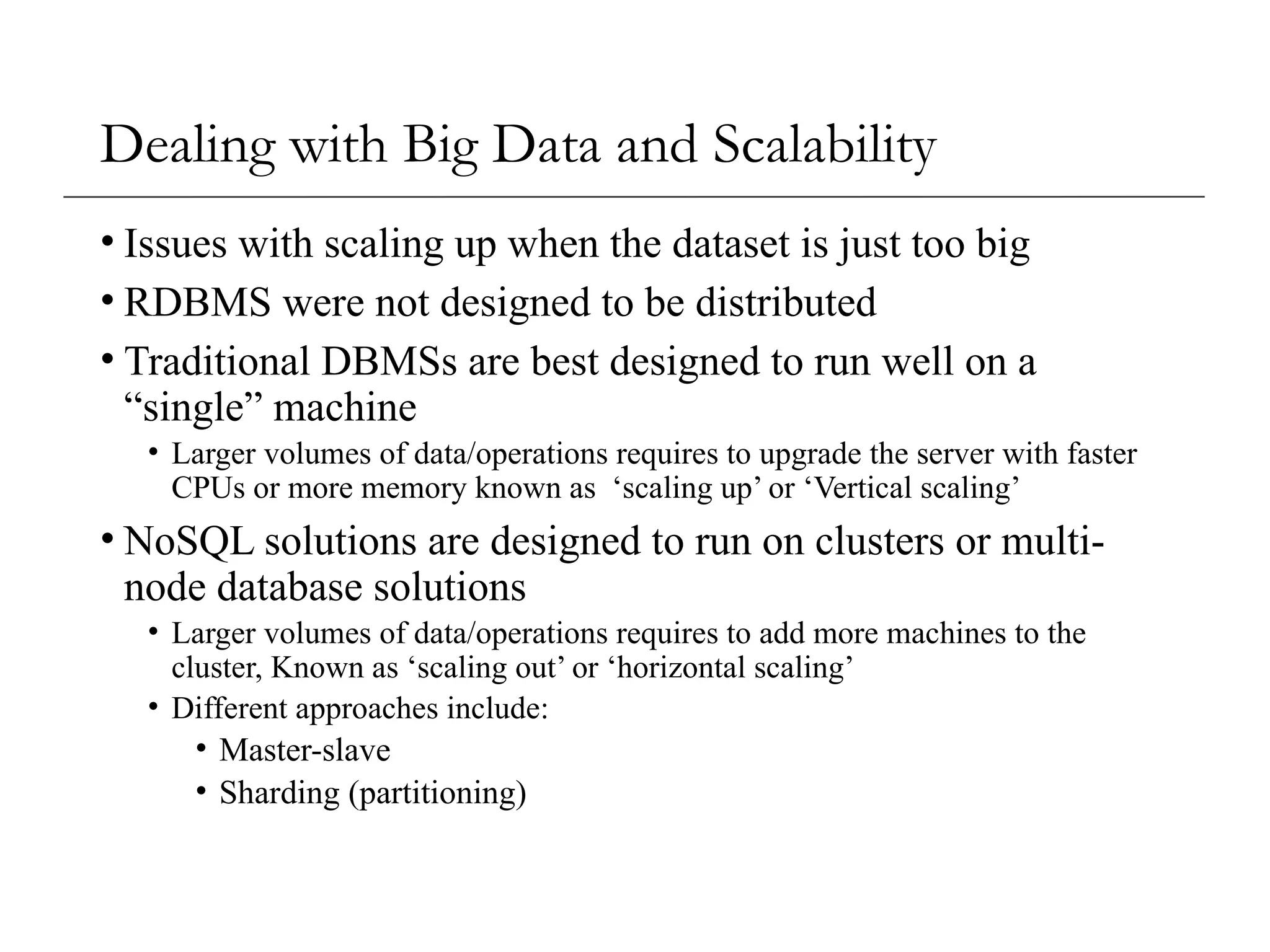 Dealing with Big Data and Scalability
• Issues with scaling up when the dataset is just too big
• RDBMS were not designed to be distributed
• Traditional DBMSs are best designed to run well on a
“single” machine
• Larger volumes of data/operations requires to upgrade the server with faster
CPUs or more memory known as ‘scaling up’ or ‘Vertical scaling’
• NoSQL solutions are designed to run on clusters or multi-
node database solutions
• Larger volumes of data/operations requires to add more machines to the
cluster, Known as ‘scaling out’ or ‘horizontal scaling’
• Different approaches include:
• Master-slave
• Sharding (partitioning)
 