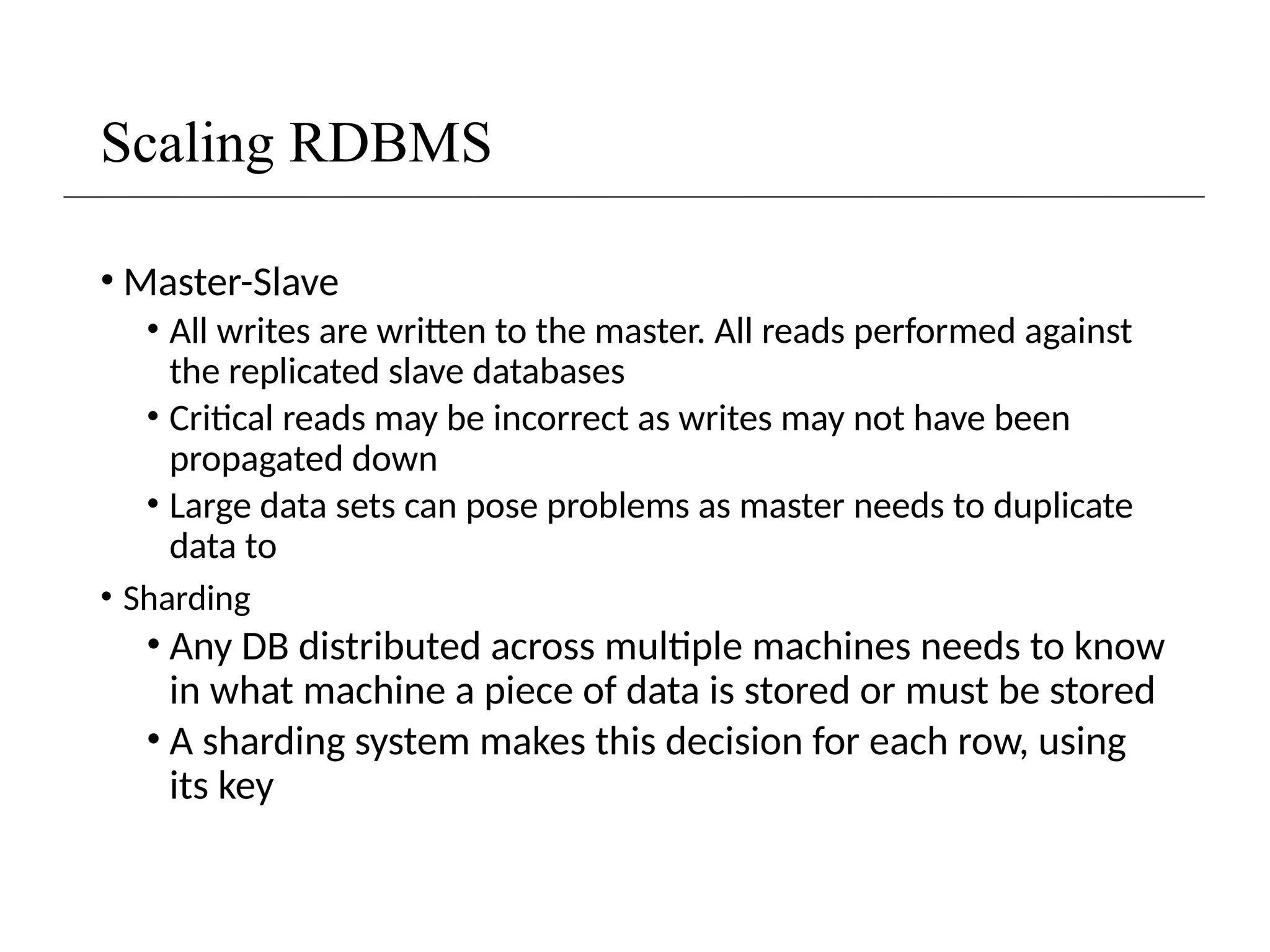 Scaling RDBMS
• Master-Slave
• All writes are written to the master. All reads performed against
the replicated slave databases
• Critical reads may be incorrect as writes may not have been
propagated down
• Large data sets can pose problems as master needs to duplicate
data to
• Sharding
• Any DB distributed across multiple machines needs to know
in what machine a piece of data is stored or must be stored
• A sharding system makes this decision for each row, using
its key
 