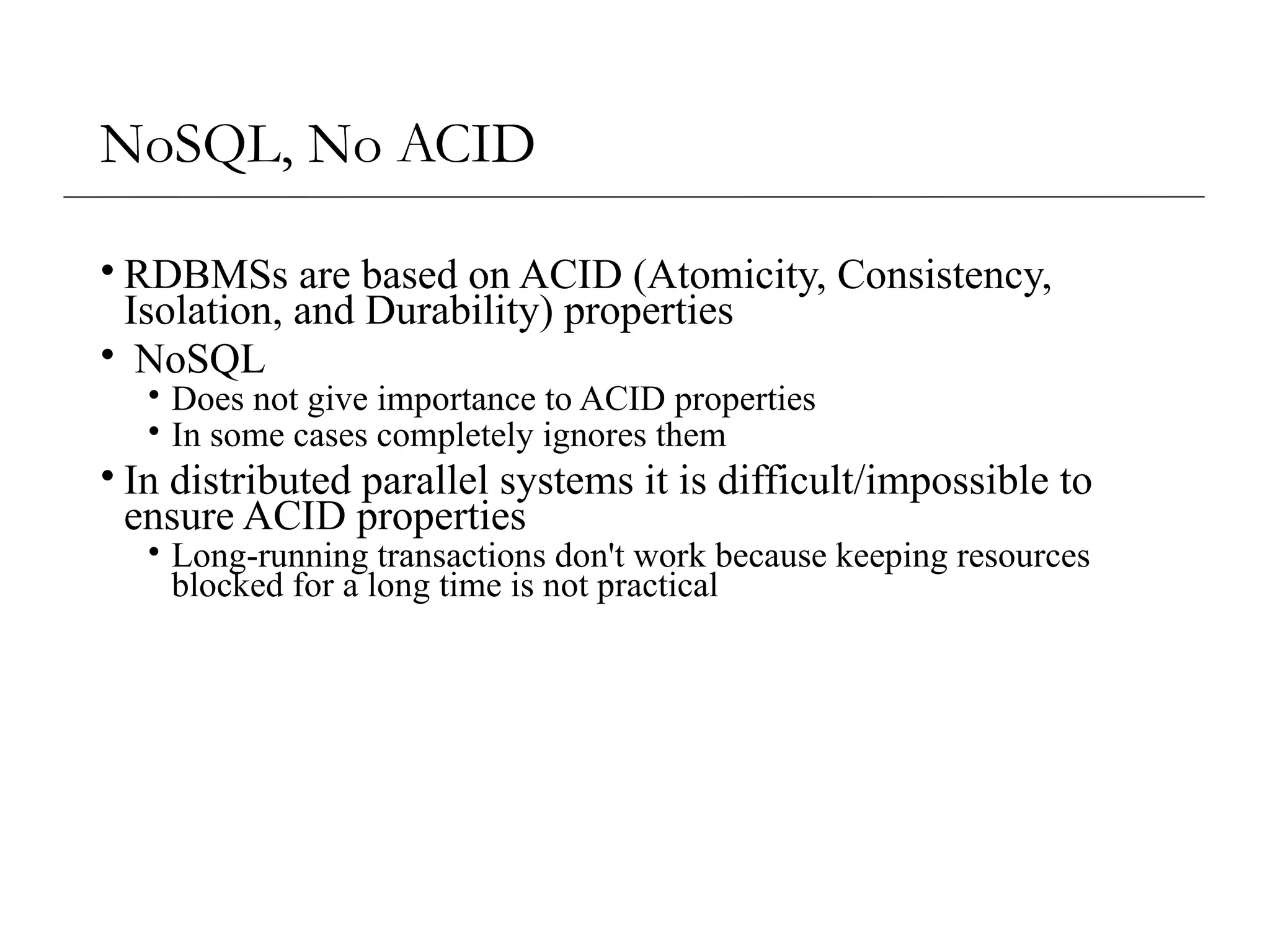 NoSQL, No ACID
• RDBMSs are based on ACID (Atomicity, Consistency,
Isolation, and Durability) properties
• NoSQL
• Does not give importance to ACID properties
• In some cases completely ignores them
• In distributed parallel systems it is difficult/impossible to
ensure ACID properties
• Long-running transactions don't work because keeping resources
blocked for a long time is not practical
 