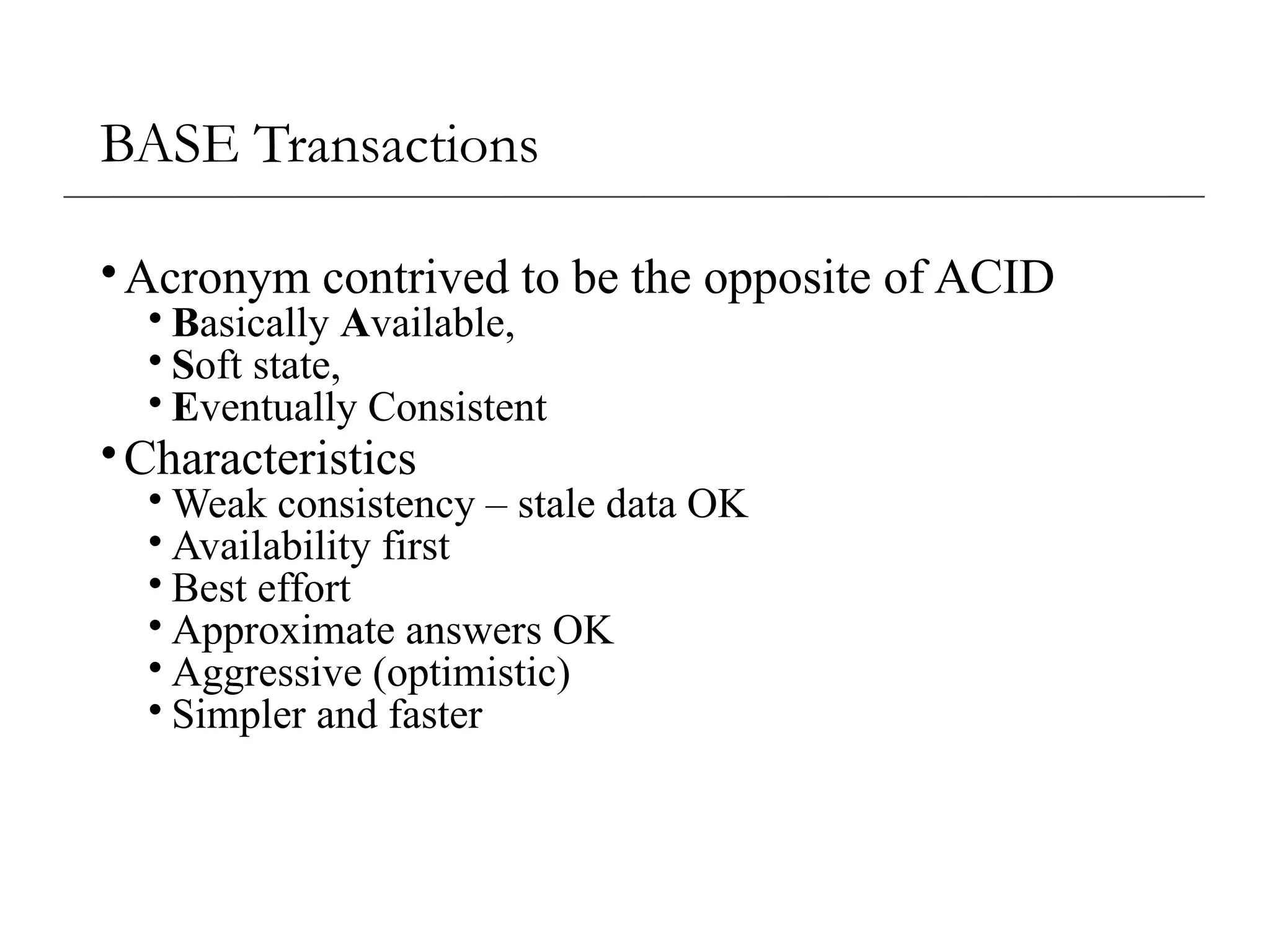 BASE Transactions
•Acronym contrived to be the opposite of ACID
• Basically Available,
• Soft state,
• Eventually Consistent
•Characteristics
• Weak consistency – stale data OK
• Availability first
• Best effort
• Approximate answers OK
• Aggressive (optimistic)
• Simpler and faster
 