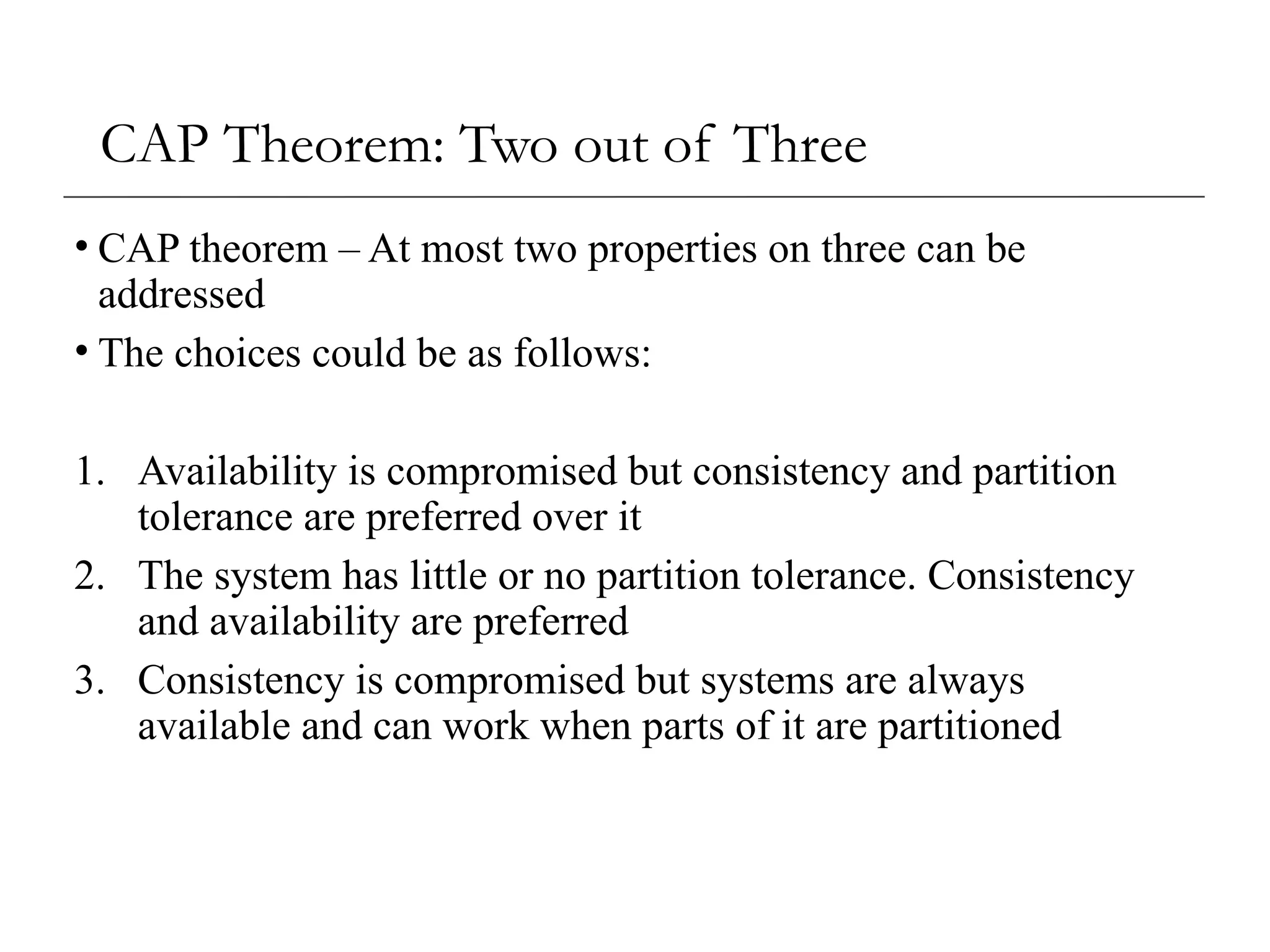 CAP Theorem: Two out of Three
• CAP theorem – At most two properties on three can be
addressed
• The choices could be as follows:
1. Availability is compromised but consistency and partition
tolerance are preferred over it
2. The system has little or no partition tolerance. Consistency
and availability are preferred
3. Consistency is compromised but systems are always
available and can work when parts of it are partitioned
 