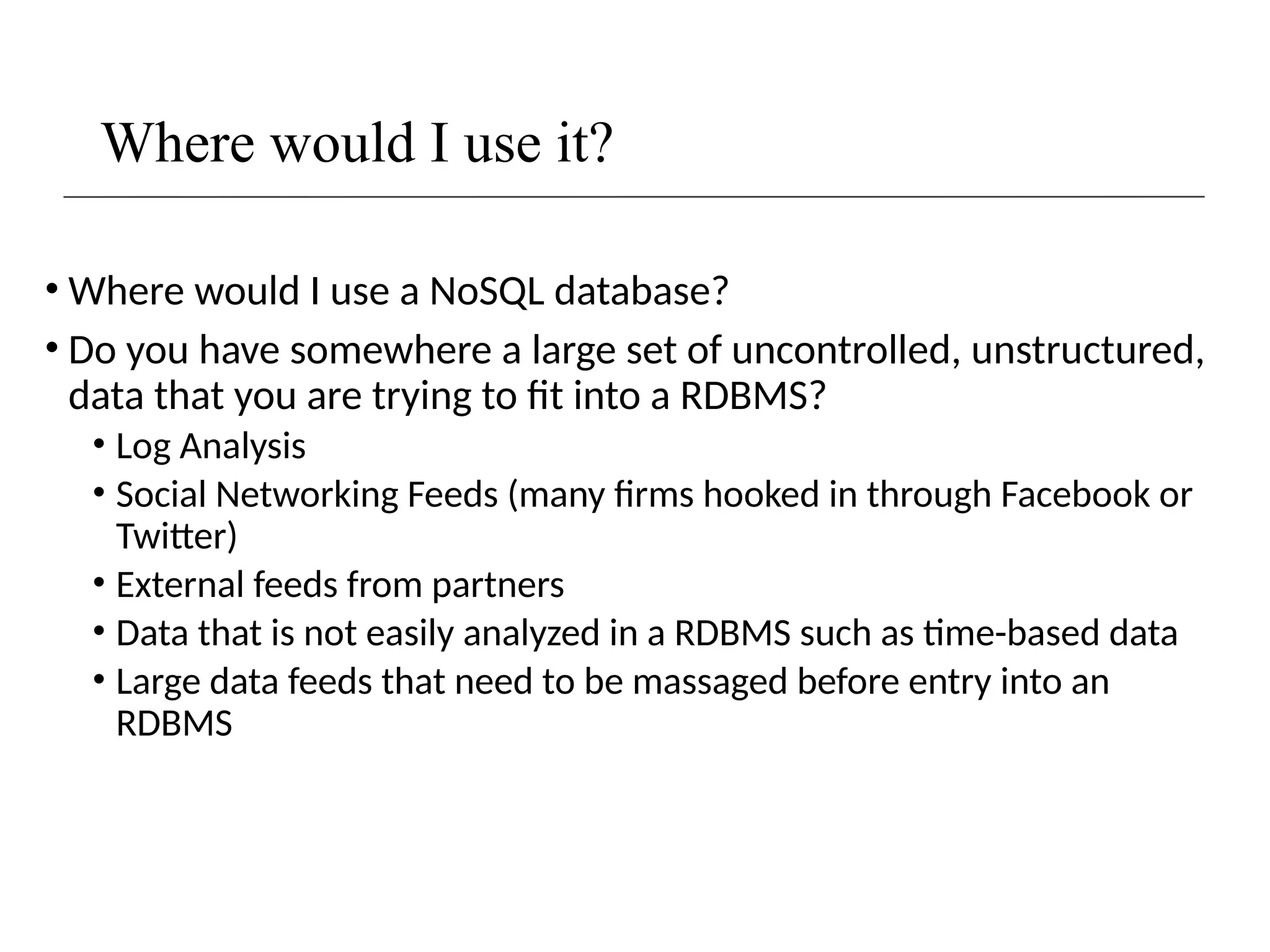 Where would I use it?
• Where would I use a NoSQL database?
• Do you have somewhere a large set of uncontrolled, unstructured,
data that you are trying to fit into a RDBMS?
• Log Analysis
• Social Networking Feeds (many firms hooked in through Facebook or
Twitter)
• External feeds from partners
• Data that is not easily analyzed in a RDBMS such as time-based data
• Large data feeds that need to be massaged before entry into an
RDBMS
 