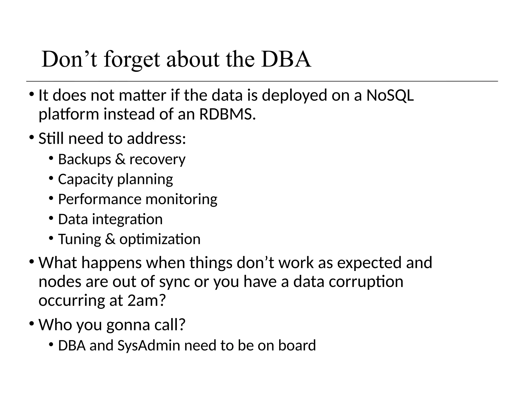 Don’t forget about the DBA
• It does not matter if the data is deployed on a NoSQL
platform instead of an RDBMS.
• Still need to address:
• Backups & recovery
• Capacity planning
• Performance monitoring
• Data integration
• Tuning & optimization
• What happens when things don’t work as expected and
nodes are out of sync or you have a data corruption
occurring at 2am?
• Who you gonna call?
• DBA and SysAdmin need to be on board
 
