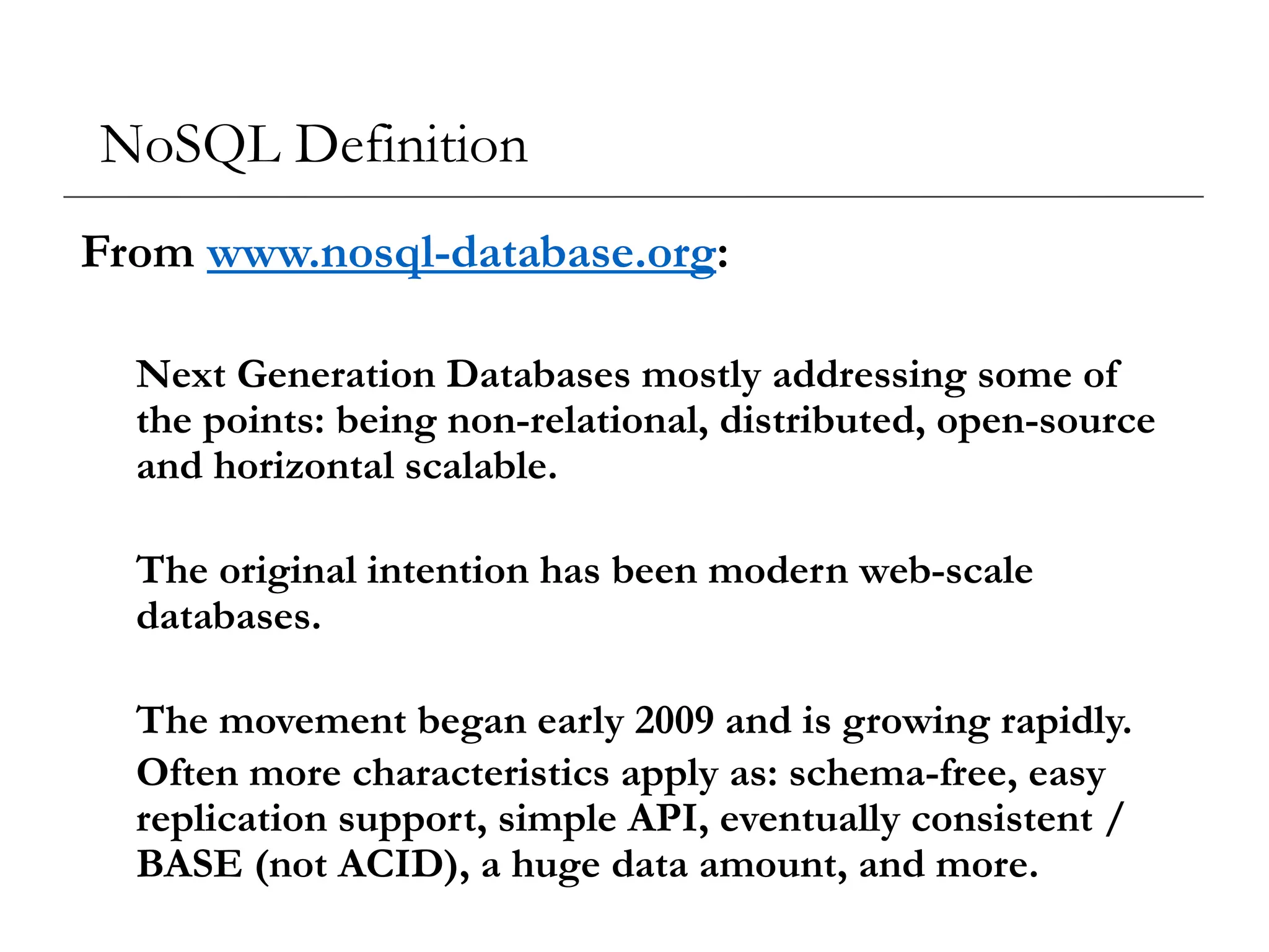 NoSQL Definition
From www.nosql-database.org:
Next Generation Databases mostly addressing some of
the points: being non-relational, distributed, open-source
and horizontal scalable.
The original intention has been modern web-scale
databases.
The movement began early 2009 and is growing rapidly.
Often more characteristics apply as: schema-free, easy
replication support, simple API, eventually consistent /
BASE (not ACID), a huge data amount, and more.
 