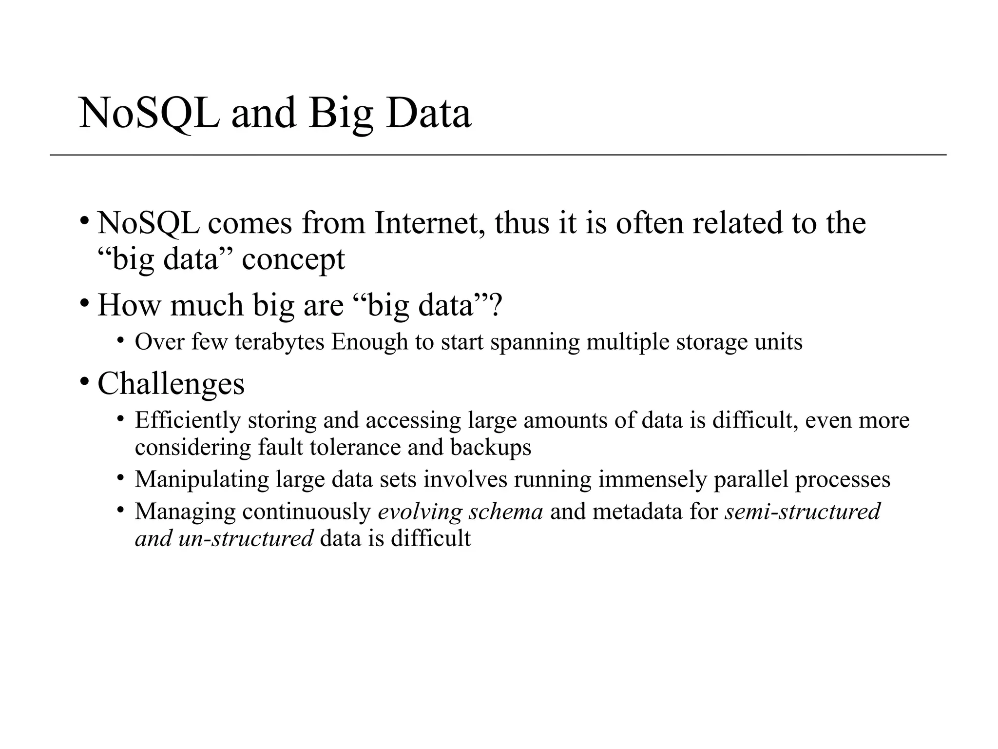 NoSQL and Big Data
• NoSQL comes from Internet, thus it is often related to the
“big data” concept
• How much big are “big data”?
• Over few terabytes Enough to start spanning multiple storage units
• Challenges
• Efficiently storing and accessing large amounts of data is difficult, even more
considering fault tolerance and backups
• Manipulating large data sets involves running immensely parallel processes
• Managing continuously evolving schema and metadata for semi-structured
and un-structured data is difficult
 