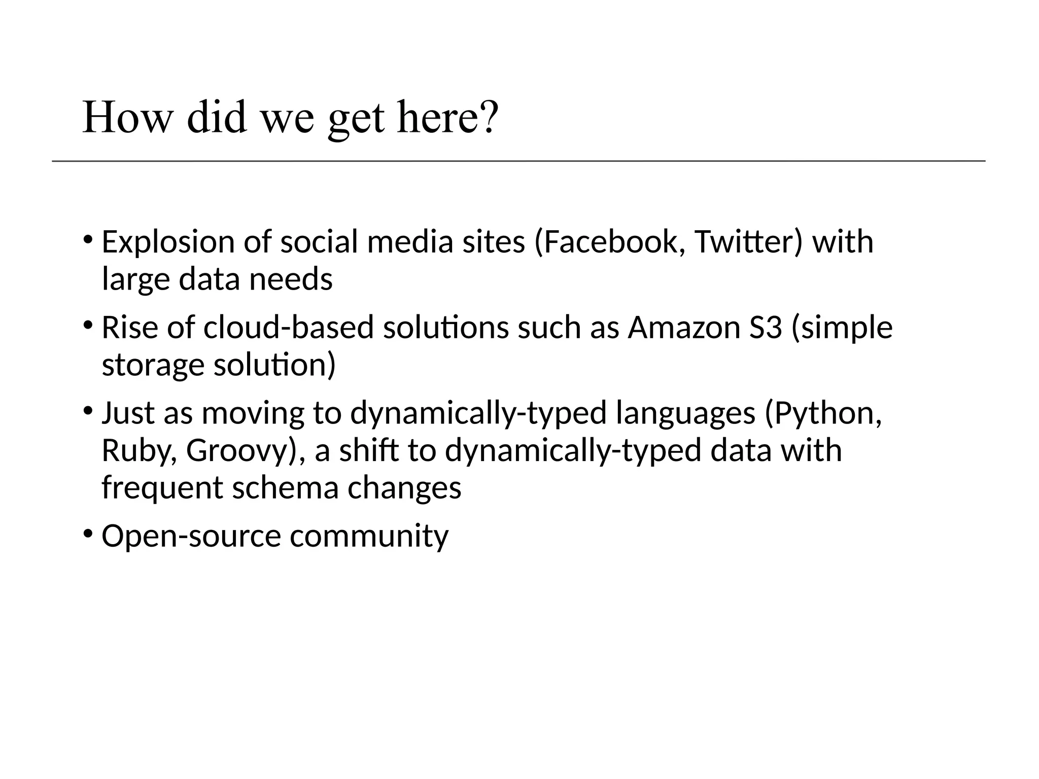 How did we get here?
• Explosion of social media sites (Facebook, Twitter) with
large data needs
• Rise of cloud-based solutions such as Amazon S3 (simple
storage solution)
• Just as moving to dynamically-typed languages (Python,
Ruby, Groovy), a shift to dynamically-typed data with
frequent schema changes
• Open-source community
 
