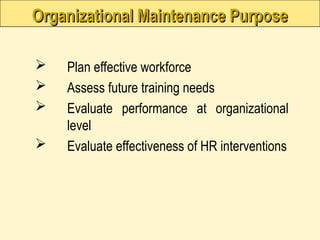 Organizational Maintenance Purpose
Organizational Maintenance Purpose
 Plan effective workforce
 Assess future training needs
 Evaluate performance at organizational
level
 Evaluate effectiveness of HR interventions
 