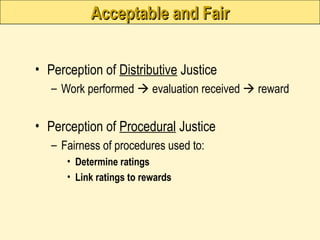 Acceptable and Fair
Acceptable and Fair
• Perception of Distributive Justice
– Work performed  evaluation received  reward
• Perception of Procedural Justice
– Fairness of procedures used to:
• Determine ratings
• Link ratings to rewards
 