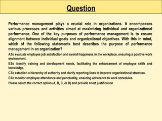 Question
Performance management plays a crucial role in organizations. It encompasses
various processes and activities aimed at maximizing individual and organizational
performance. One of the key purposes of performance management is to ensure
alignment between individual goals and organizational objectives. With this in mind,
which of the following statements best describes the purpose of performance
management in an organization?
A.To evaluate employee job satisfaction and overall happiness in the workplace, ensuring a positive work
environment.
B.To identify training and development needs, facilitating the enhancement of employee skills and
knowledge.
C.To establish a hierarchy of authority and clarify reporting lines to improve organizational structure.
D.To monitor employee attendance and punctuality, ensuring adherence to work schedules.
Please select the correct option (A, B, C, or D) and provide short justification
 
