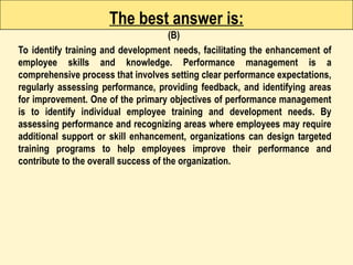 The best answer is:
(B)
To identify training and development needs, facilitating the enhancement of
employee skills and knowledge. Performance management is a
comprehensive process that involves setting clear performance expectations,
regularly assessing performance, providing feedback, and identifying areas
for improvement. One of the primary objectives of performance management
is to identify individual employee training and development needs. By
assessing performance and recognizing areas where employees may require
additional support or skill enhancement, organizations can design targeted
training programs to help employees improve their performance and
contribute to the overall success of the organization.
 