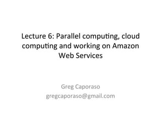 Lecture	
  6:	
  Parallel	
  compu0ng,	
  cloud	
  
compu0ng	
  and	
  working	
  on	
  Amazon	
  
                  Web	
  Services	
  


               Greg	
  Caporaso	
  
          gregcaporaso@gmail.com	
  
 