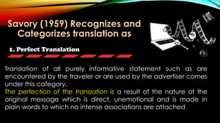 1. Perfect Translation
Translation of all purely informative statement such as are
encountered by the traveler or are used by the advertiser comes
under this category.
The perfection of the translation is a result of the nature of the
original message which is direct, unemotional and is made in
plain words to which no intense associations are attached
Savory (1959) Recognizes and
Categorizes translation as
 