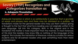 2. Adequate Translation
Adequate translation is which is so satisfactorily in practice that a grumble
at words and phrases here and there may be dismissed as a quibble. All
translations made for the general reader who may use them without giving
a thought to the fact that what he is reading was not originally written in his
own language. fall into this category. Both in the original and in the
translation the matter is more important than the manner, In most instances
of this kind the readers may know little or nothing of the language of the
original. This includes the translation of literature made by scholars for serious
students and for all earnest readers who seek something more than mere
entertainment.
Savory (1959) Recognizes and
Categorizes translation as
 
