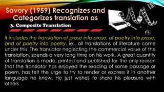 3. Composite Translation
It includes the translation of prose into prose, of poetry into prose,
and of poetry into poetry. ie., all translations of literature come
under this. The translator neglecting the commercial value of the
translation, spends a very long time on his work. A great quantity
of translation is made, printed and published for the only reason
that the translator has enjoyed the reading of some passage or
poem, has felt the urge to try to render or express it in another
language he knew. He just wishes to share his pleasure with
others
Savory (1959) Recognizes and
Categorizes translation as
 