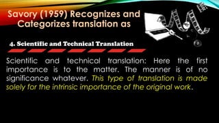 4. Scientific and Technical Translation
Scientific and technical translation: Here the first
importance is to the matter. The manner is of no
significance whatever. This type of translation is made
solely for the intrinsic importance of the original work.
Savory (1959) Recognizes and
Categorizes translation as
 