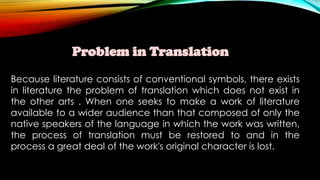 Problem in Translation
Because literature consists of conventional symbols, there exists
in literature the problem of translation which does not exist in
the other arts . When one seeks to make a work of literature
available to a wider audience than that composed of only the
native speakers of the language in which the work was written,
the process of translation must be restored to and in the
process a great deal of the work's original character is lost.
 