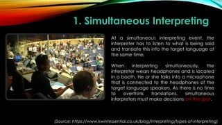 1. Simultaneous Interpreting
At a simultaneous interpreting event, the
interpreter has to listen to what is being said
and translate this into the target language at
the same time.
When interpreting simultaneously, the
interpreter wears headphones and is located
in a booth. He or she talks into a microphone
that is connected to the headphones of the
target language speakers. As there is no time
to overthink translations, simultaneous
interpreters must make decisions on the spot.
(Source: https://www.kwintessential.co.uk/blog/interpreting/types-of-interpreting)
 