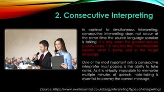 2. Consecutive Interpreting
In contrast to simultaneous interpreting,
consecutive interpreting does not occur at
the same time the source language speaker
is talking. It is only when the speaker pauses
(usually every 1-5 minutes) that the interpreter
repeats what is being said in the target
language.
One of the most important skills a consecutive
interpreter must possess is the ability to take
notes. As it is virtually impossible to memorize
multiple minutes of speech, note-taking is
essential to convey the correct message.
(Source: https://www.kwintessential.co.uk/blog/interpreting/types-of-interpreting)
 