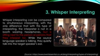 3. Whisper Interpreting
Whisper interpreting can be compared
to simultaneous interpreting, with the
only difference that with this type of
interpreting, the interpreter is not in a
booth wearing headphones, but is
sitting next to the person or persons that
they interpret for. While the source
language speaker is talking, they quietly
talk into the target speaker’s ear.
(Source: https://www.kwintessential.co.uk/blog/interpreting/types-of-interpreting)
 