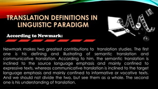 According to Newmark:
Newmark makes two greatest contributions to translation studies. The first
one is his defining and illustrating of semantic translation and
communicative translation. According to him, the semantic translation is
inclined to the source language emphasis and mainly confined to
expressive texts, whereas communicative translation is inclined to the target
language emphasis and mainly confined to informative or vocative texts.
And we should not divide the two, but see them as a whole. The second
one is his understanding of translation.
TRANSLATION DEFINITIONS IN
LINGUISTIC PARADIGM
 