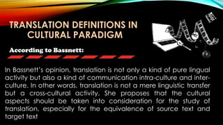 According to Bassnett:
In Bassnett’s opinion, translation is not only a kind of pure lingual
activity but also a kind of communication intra-culture and inter-
culture. In other words, translation is not a mere linguistic transfer
but a cross-cultural activity. She proposes that the cultural
aspects should be taken into consideration for the study of
translation, especially for the equivalence of source text and
target text
TRANSLATION DEFINITIONS IN
CULTURAL PARADIGM
 