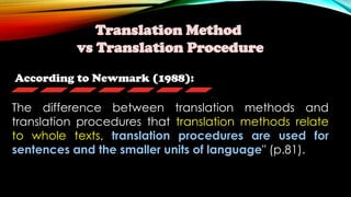 According to Newmark (1988):
Translation Method
vs Translation Procedure
The difference between translation methods and
translation procedures that translation methods relate
to whole texts, translation procedures are used for
sentences and the smaller units of language" (p.81).
 