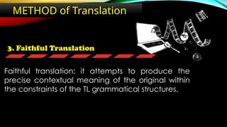 3. Faithful Translation
METHOD of Translation
Faithful translation: it attempts to produce the
precise contextual meaning of the original within
the constraints of the TL grammatical structures.
 