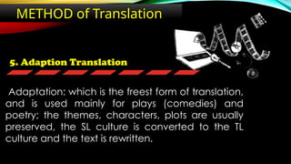 5. Adaption Translation
METHOD of Translation
Adaptation: which is the freest form of translation,
and is used mainly for plays (comedies) and
poetry; the themes, characters, plots are usually
preserved, the SL culture is converted to the TL
culture and the text is rewritten.
 