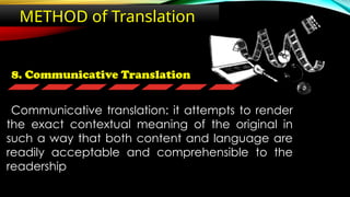8. Communicative Translation
METHOD of Translation
Communicative translation: it attempts to render
the exact contextual meaning of the original in
such a way that both content and language are
readily acceptable and comprehensible to the
readership
 