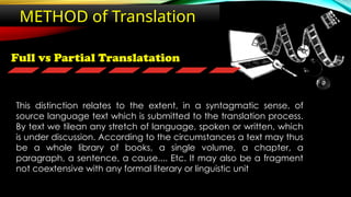 Full vs Partial Translatation
METHOD of Translation
This distinction relates to the extent, in a syntagmatic sense, of
source language text which is submitted to the translation process.
By text we tilean any stretch of language, spoken or written, which
is under discussion. According to the circumstances a text may thus
be a whole library of books, a single volume, a chapter, a
paragraph, a sentence, a cause.... Etc. It may also be a fragment
not coextensive with any formal literary or linguistic unit
 