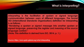 What is Interpreting?
Interpreting is the facilitation of spoken or signed language
communication between users of different languages. The formal
ISO (International Standards Organization) definition for interpreting
is as follows:
“Rendering a spoken or signed message into another spoken or
signed language, preserving the register and meaning of the source
language content.”
(Note: This definition is derived from ISO, 2014, p. 1.)
Source: https://www.gala-global.org/what-interpreting
 