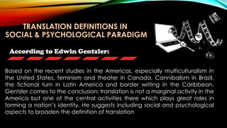 According to Edwin Gentzler:
Based on the recent studies in the Americas, especially multiculturalism in
the United States, feminism and theater in Canada, Cannibalism in Brazil,
the fictional turn in Latin America and border writing in the Caribbean,
Gentzler comes to the conclusion: translation is not a marginal activity in the
America but one of the central activities there which plays great roles in
forming a nation’s identity. He suggests including social and psychological
aspects to broaden the definition of translation
TRANSLATION DEFINITIONS IN
SOCIAL & PSYCHOLOGICAL PARADIGM
 