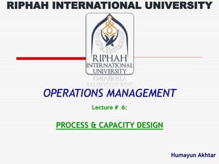 OPERATIONS MANAGEMENT
Lecture # 6:
PROCESS & CAPACITY DESIGN
Humayun Akhtar
RIPHAH INTERNATIONAL UNIVERSITY
 