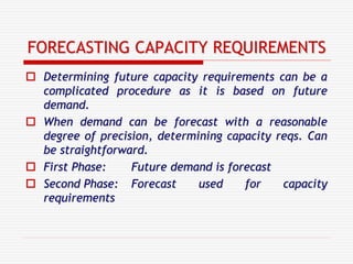 FORECASTING CAPACITY REQUIREMENTS
 Determining future capacity requirements can be a
complicated procedure as it is based on future
demand.
 When demand can be forecast with a reasonable
degree of precision, determining capacity reqs. Can
be straightforward.
 First Phase: Future demand is forecast
 Second Phase: Forecast used for capacity
requirements
 