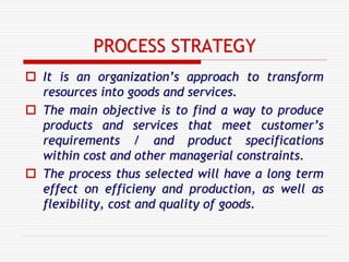 PROCESS STRATEGY
 It is an organization’s approach to transform
resources into goods and services.
 The main objective is to find a way to produce
products and services that meet customer’s
requirements / and product specifications
within cost and other managerial constraints.
 The process thus selected will have a long term
effect on efficieny and production, as well as
flexibility, cost and quality of goods.
 