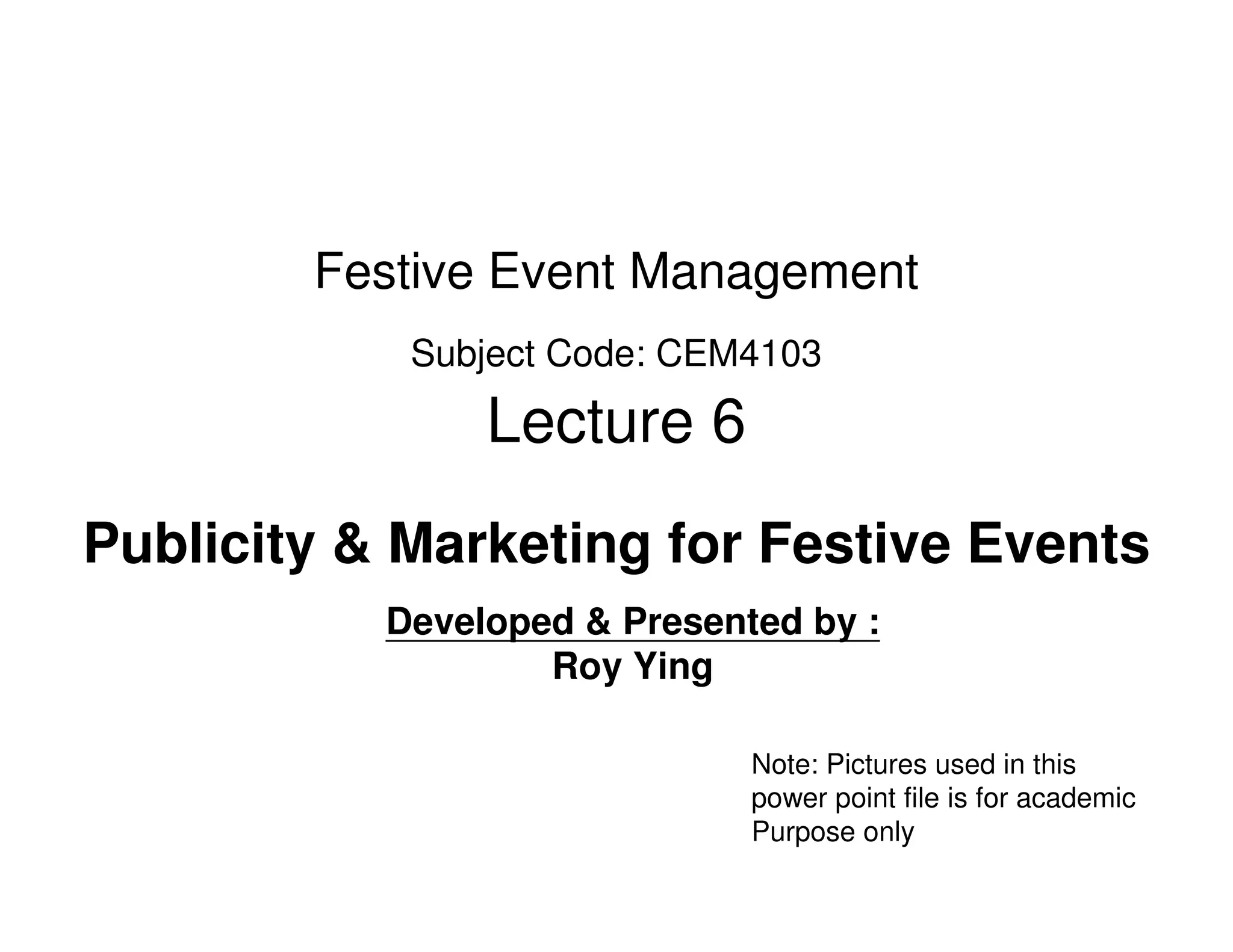 Festive Event Management
            Subject Code: CEM4103

                Lecture 6
Publicity & Marketing for Festive Events
           Developed & Presented by :
                   Roy Ying

                              Note: Pictures used in this
                              power point file is for academic
                              Purpose only
 
