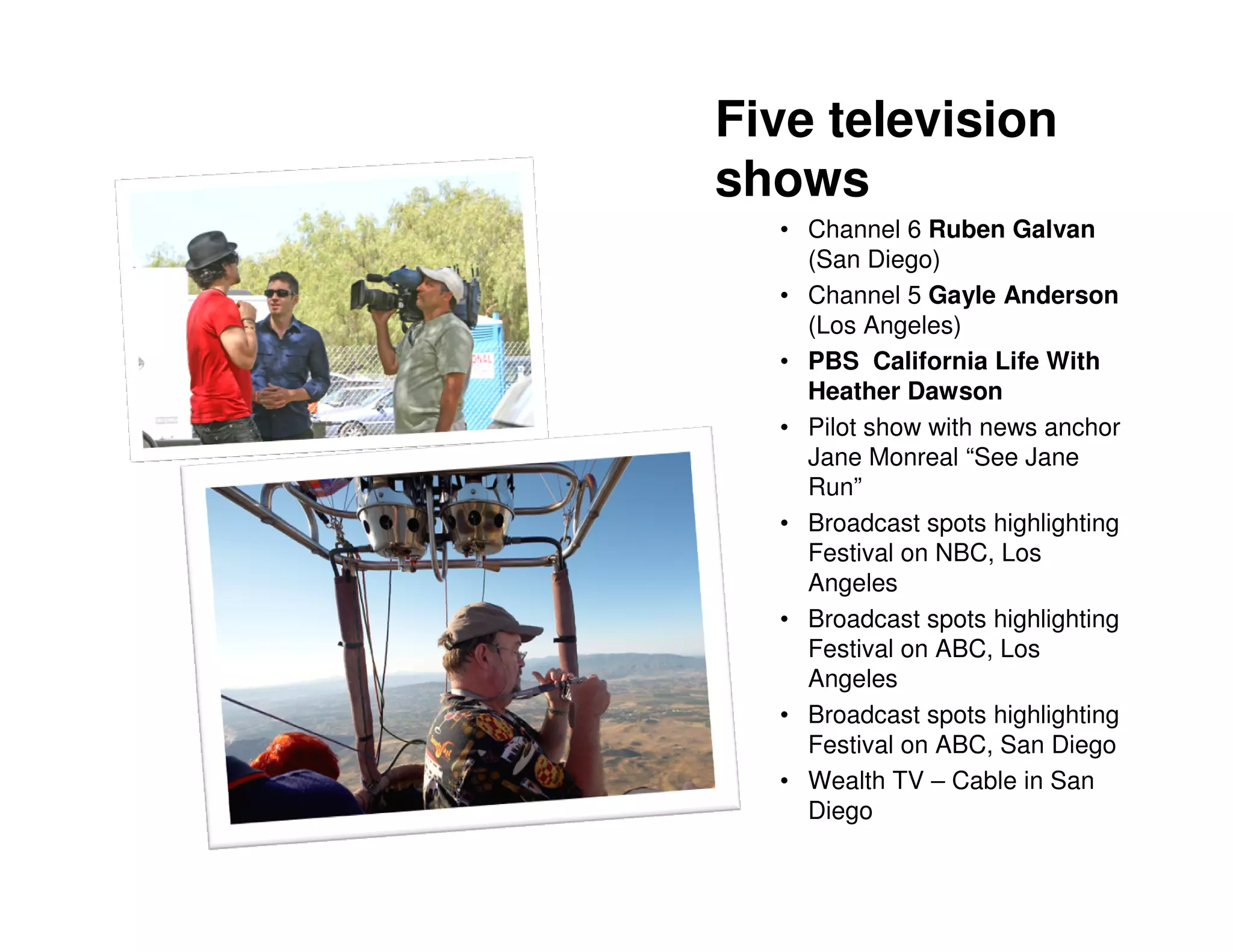 Five television
shows
  • Channel 6 Ruben Galvan
    (San Diego)
  • Channel 5 Gayle Anderson
    (Los Angeles)
  • PBS California Life With
    Heather Dawson
  • Pilot show with news anchor
    Jane Monreal “See Jane
    Run”
  • Broadcast spots highlighting
    Festival on NBC, Los
    Angeles
  • Broadcast spots highlighting
    Festival on ABC, Los
    Angeles
  • Broadcast spots highlighting
    Festival on ABC, San Diego
  • Wealth TV – Cable in San
    Diego
 