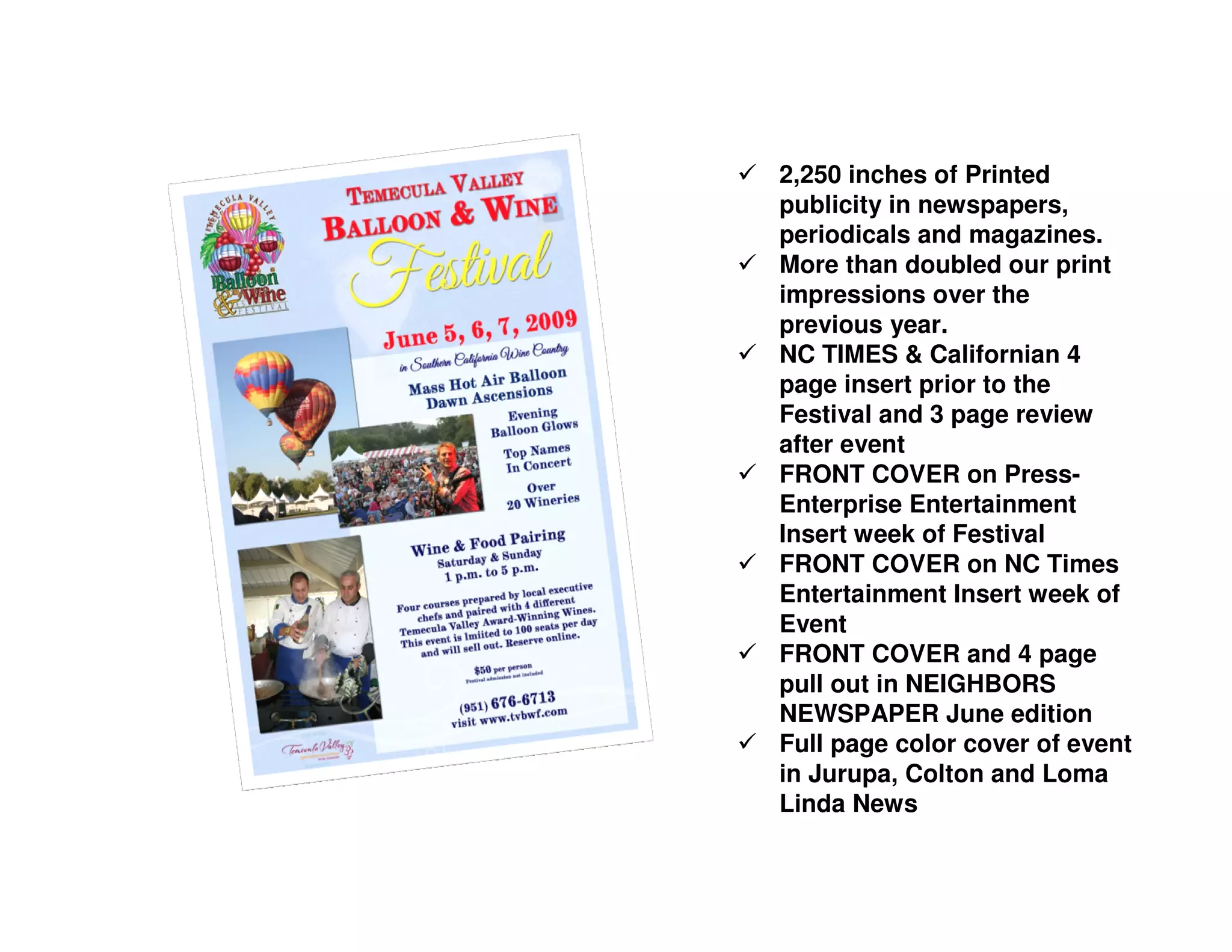 2,250 inches of Printed
publicity in newspapers,
periodicals and magazines.
More than doubled our print
impressions over the
previous year.
NC TIMES & Californian 4
page insert prior to the
Festival and 3 page review
after event
FRONT COVER on Press-
Enterprise Entertainment
Insert week of Festival
FRONT COVER on NC Times
Entertainment Insert week of
Event
FRONT COVER and 4 page
pull out in NEIGHBORS
NEWSPAPER June edition
Full page color cover of event
in Jurupa, Colton and Loma
Linda News
 